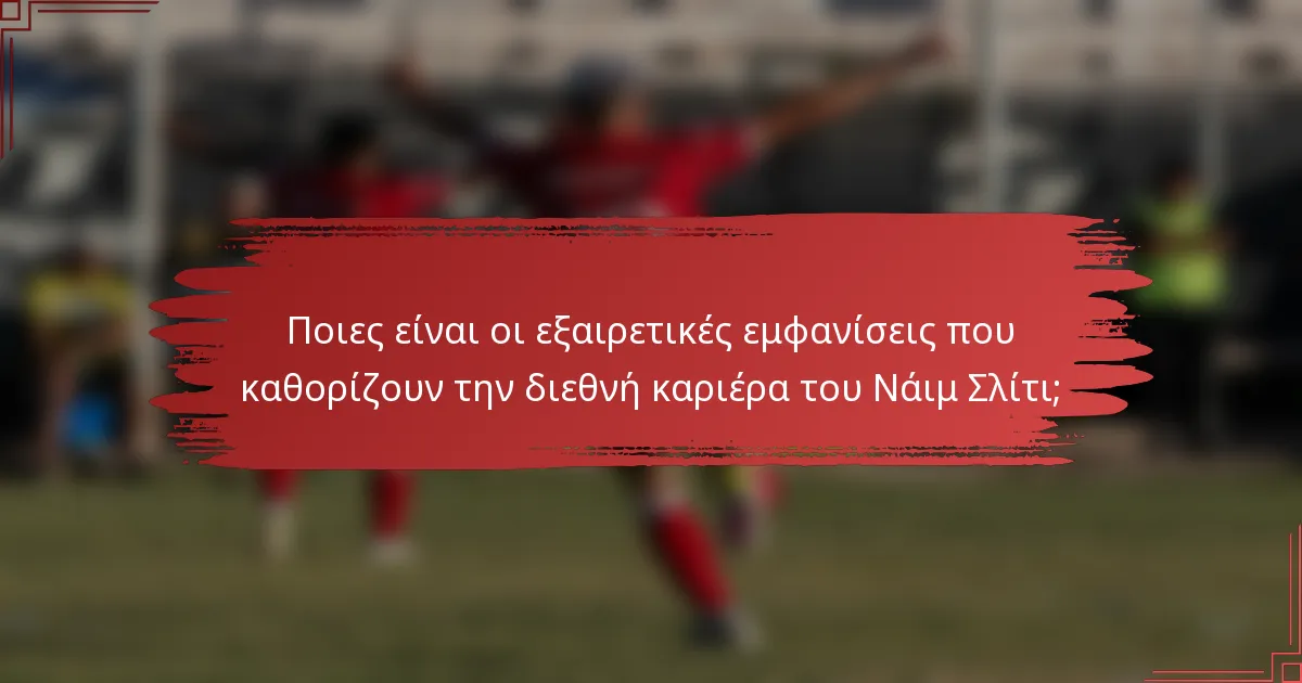 Ποιες είναι οι εξαιρετικές εμφανίσεις που καθορίζουν την διεθνή καριέρα του Νάιμ Σλίτι;