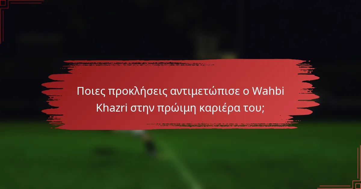 Ποιες προκλήσεις αντιμετώπισε ο Wahbi Khazri στην πρώιμη καριέρα του;